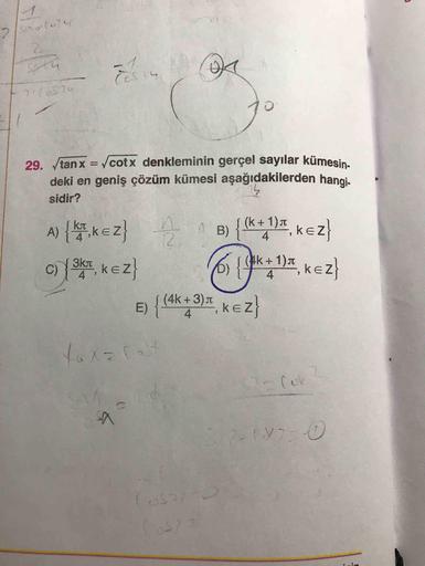29. tanx = cotx denkleminin gerçel sayılar kümesin
deki en geniş çözüm kümesi aşağıdakilerden hangi
sidir?
A) (. KEZ} ^ B) {(k+ 1)4, kez}
c) {3k, kez} 6 {$k = 134, kez}
e) {(4k+ 3)', kez}
2-(02-0
