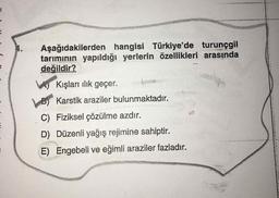 N
Aşağıdakilerden hangisi Türkiye'de turunçgil
tarımının yapıldığı yerlerin özellikleri arasında
değildir?
A) Kışları ilik geçer.
B) Karstik araziler bulunmaktadır.
C) Fiziksel çözülme azdır.
D) Düzenli yağış rejimine sahiptir.
E) Engebeli ve eğimli araziler fazladır.
