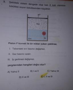 şekildeki sistem dengede olup kati X kati cisminin
özkütlesi suyun özkütlesinden küçüktür.
Sivi
Piston F kuvveti ile bir miktar yukarı çekilirse;
1. Tabandaki sivi basıncı değişmez.
II. Gaz basıncı azalır.
III. İp gerilmesi değişmez.
yargılarından hangileri doğru olur?
A) Yalnız II
B) I ve II
C) Yalnız III
D) II ve III
E) I, II ve III