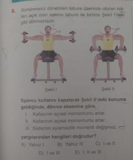 Sürtünmesiz dönebilen tabure üzerinde oturan kol-
ları açık olan sporcu tabure ile birlikte şekil I'deki
gibi dönmektedir.
01
Şekil !
Şekil 11
Sporcu kollarını kapatarak Şekil il'deki konuma
geldiğinde, dönme eksenine göre,
1. Kafasının açısal momentumu ar