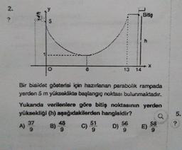 *
Bir bis det gösterisi için hazırlanan parabolik rampada
yerden 5 m yükseklikte başlangıç noktası bulunmaktadır.
Yukanda verilenlere göre bitiş noktasının yerden
yüksekligi (h) aşağıdakilerden hangisidir?
Q5.