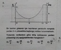 *
Bir bis det gösterisi için hazırlanan parabolik rampada
yerden 5 m yükseklikte başlangıç noktası bulunmaktadır.
Yukanda verilenlere göre bitiş noktasının yerden
yüksekligi (h) aşağıdakilerden hangisidir?
Q5.
