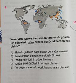1
SUPARA
Yukarıdaki Dünya haritasında taranarak gösteri.
len bölgelerin ortak özelliği aşağıdakilerden han-
gisidir?
A) Batı rüzgârlarına bağlı olarak bol yağış almaları
B) Mevsimlerin belirgin olarak görülmesi
C) Yağış rejimlerinin düzenli olması
D) Doğal bitki örtülerinin orman olması
E) Yil boyunca termik alçak basınç alanı olmaları