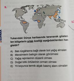 1
SUPARA
Yukarıdaki Dünya haritasında taranarak gösteri.
len bölgelerin ortak özelliği aşağıdakilerden han-
gisidir?
A) Batı rüzgârlarına bağlı olarak bol yağış almaları
B) Mevsimlerin belirgin olarak görülmesi
C) Yağış rejimlerinin düzenli olması
D) Doğal bitki örtülerinin orman olması
E) Yil boyunca termik alçak basınç alanı olmaları
