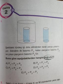 ÜNİTE
2
Şekildeki türdeş içi dolu silindirden taralı parça çıkarılı-
yor. Silindirin ilk basıncı P,, kalan parçanın basıncı P,
ve çıkan parçanın basıncı P 'tür.
Buna göre aşağıdakilerden hangisi doğrudur?
A) P, JP, JP BP >P, >P3
C) P, =P = P2 DP₂ > P₂>P,
E) P,> Pg>P
2
2.
Şekil
ve Sekill'deki K ve M CIS
'deki K ve M cisimlerinin yere yap-
