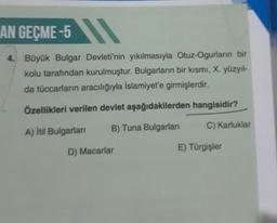 AN GEÇME-5
4.
Büyük Bulgar Devleti'nin yıkılmasıyla Otuz-Ogurların bir
kolu tarafından kurulmuştur. Bulgarların bir kısmı, X. yüzyıl-
da tüccarların aracılığıyla Islamiyet'e girmişlerdir.
Özellikleri verilen devlet aşağıdakilerden hangisidir?
A) Itil Bulgarian
B) Tuna Bulgarları
C) Karluklar
D) Macarlar
E) Türgişler