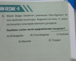 AN GEÇME-5
4.
Büyük Bulgar Devleti'nin yıkılmasıyla Otuz-Ogurların bir
kolu tarafından kurulmuştur. Bulgarların bir kısmı, X. yüzyıl-
da tüccarların aracılığıyla Islamiyet'e girmişlerdir.
Özellikleri verilen devlet aşağıdakilerden hangisidir?
A) Itil Bulgarian
B) Tuna Bulgarları
C) Karluklar
D) Macarlar
E) Türgişler
