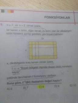 FONKSİYONLAR
9. XEZ ve x > 2 olmak üzere,
bir kenari x birim, diğer kenarı 2x birim olan bir dikdörtgen
birim karelere ayrılıp şekildeki gibi boyanmaktadır.
2x
X, dikdörtgenin kısa kenarı olmak üzere,
f: x + "Boyalı bölgeler dışında oluşan birim karelerin
sayısı"
şeklinde tanımlanan ffonksiyonu veriliyor.
Buna göre, f'(84) ifadesinin değeri kaçtır?
A) 6 B) 7 C) 8 D9 E) 10