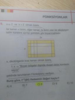 FONKSİYONLAR
9. XEZ ve x > 2 olmak üzere,
bir kenari x birim, diğer kenarı 2x birim olan bir dikdörtgen
birim karelere ayrılıp şekildeki gibi boyanmaktadır.
2x
X, dikdörtgenin kısa kenarı olmak üzere,
f: x + "Boyalı bölgeler dışında oluşan birim karelerin
sayısı"
şeklinde tanımlanan ffonksiyonu veriliyor.
Buna göre, f'(84) ifadesinin değeri kaçtır?
A) 6 B) 7 C) 8 D9 E) 10
