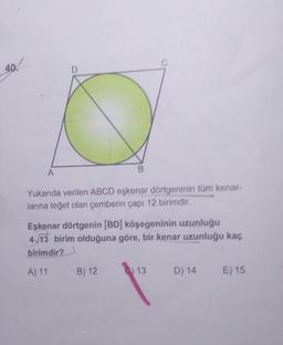 Yukarıda verilen ABCD eşkenar dörtgeninin tüm kenar-
larina teğet olan çemberin çapı 12 birimdir.
Eşkenar dörtgenin (BD) köşegeninin uzunluğu
4 13 birim olduğuna göre, bir kenar uzunluğu kaç
birimdir?
A) 11 B) 12 0 13 D) 14 €) 15
