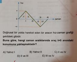 hiz
4
1 3
II 21 N
.
zaman
Doğrusal bir yolda hareket eden bir aracın hız-zaman grafiği
şekildeki gibidir.
Buna göre, hangi zaman aralıklarında araç t=0 anındaki
konumuna yaklaşmaktadır?
A) Yalnız!
C) Il ve IV
B) Yalnız II
E) III ve IV
D) II ve III