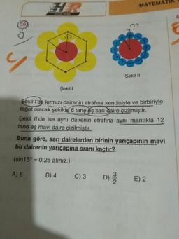 MATEMATIK
HIZ VE RENK
Şekil II
Şekil 1
Şekil l'de kırmızı dairenin etrafına kendisiyle ve birbiriyle
teğet olacak şekilde 6 tane eş sarı daire çizilmiştir.
Şekil Il'de ise aynı dairenin etrafına aynı mantıkla 12
tane eş mavi daire çizilmistir.
Buna göre, sarı dairelerden birinin yarıçapının mavi
bir dairenin yarıçapına oranı kaçtır?
(sin 15° = 0,25 alınız.)
A) 6 B) 4
)3
D) 375
E) 2
