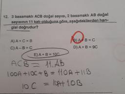 12. 3 basamaklı ACB doğal sayısı, 2 basamaklı AB doğal
sayısının 11 katı olduğuna göre, aşağıdakilerden han-
gisi doğrudur?
A)A+C=B
C)A-B=C
B) A+B=
D) A + B = 9C
E) A + B = 10C
AC3 — 11. А
100A +100+ B = 110A+11B
loc=bat 10B