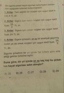 Bir sigorta şirketi hayat sigortası satış fiyatını belirler-
ken aşağıdaki kriterleri kullanmaktadır.
1. Kriter: Tam sağlıklı bir müşteri için uygun teklif fi-
yatı A TL dir.
2. Kriter: Sigara içen kadın müşteri için uygun teklif
fiyatı 54 TL dir.
3. Kriter: Sigara içen erkek müşteri için uygun teklif
fiyatı 2A TL dir.
4. Kriter: Sigara içmeyen, en az bir ameliyat geçirmiş
kadın ya da erkek müşteri için uygun teklif fiyatı
TL dir.
Sigorta şirketinin bir yıl içinde her kritere göre elde
ettiği gelirler birbirine eşittir.
Buna göre, bir yıl içinde en az kaç kişi bu şirket-
ten hayat sigortası satın almıştır?
A) 25
B) 26
C) 27
D) 28
E) 29
