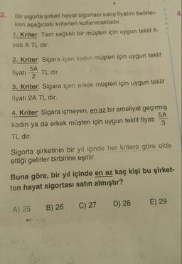 Bir sigorta şirketi hayat sigortası satış fiyatını belirler-
ken aşağıdaki kriterleri kullanmaktadır.
1. Kriter: Tam sağlıklı bir müşteri için uygun teklif fi-
yatı A TL dir.
2. Kriter: Sigara içen kadın müşteri için uygun teklif
fiyatı 54 TL dir.
3. Kriter: Sigara içen erkek müşteri için uygun teklif
fiyatı 2A TL dir.
4. Kriter: Sigara içmeyen, en az bir ameliyat geçirmiş
kadın ya da erkek müşteri için uygun teklif fiyatı
TL dir.
Sigorta şirketinin bir yıl içinde her kritere göre elde
ettiği gelirler birbirine eşittir.
Buna göre, bir yıl içinde en az kaç kişi bu şirket-
ten hayat sigortası satın almıştır?
A) 25
B) 26
C) 27
D) 28
E) 29
