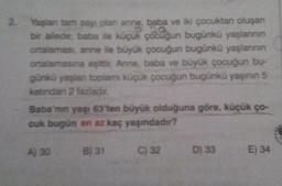 2.
Yaşlan tam sayı olan anne, baba ve iki çocuktan oluşan
bir ailede baba ve küçük çocuğun bugünkü yaşlannin
ortalaması, anne ile büyük çocuğun bugünkü yaşlarının
ortalamasına eşittir Anne, baba ve büyük çocuğun bu-
günkü yaşlan toplamı küçük çocuğun bugünkü yaşının 5
katindan 2 fazladır.
Baba'nın yanı 63'ten büyük olduğuna göre, küçük ço-
cuk bugün en az kaç yaşındadır?
A) 30
B) 31
032
033
€) 34