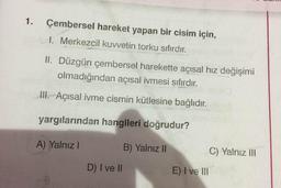 1.
Çembersel hareket yapan bir cisim için,
I. Merkezcil kuvvetin torku sıfırdır.
II. Düzgün çembersel harekette açısal hız değişimi
olmadığından açısal ivmesi sıfırdır.
III. - Açısal ivme cismin kütlesine bağlıdır.
yargılarından hangileri doğrudur?
A) Yalnız !
B) Yalnız II
C) Yalnız III
D) I ve II
E) I ve III
