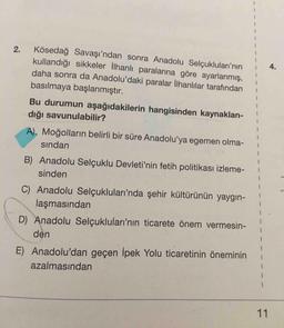 Kösedağ Savaşı'ndan sonra Anadolu Selçukluları'nın
kullandığı sikkeler llhanlı paralarına göre ayarlanmış,
daha sonra da Anadolu'daki paralar İlhanlılar tarafından
basılmaya başlanmıştır.
[
4.
Bu durumun aşağıdakilerin hangisinden kaynaklan-
dığı savunulabilir?
A). Moğolların belirli bir süre Anadolu'ya egemen olma-
sından
B) Anadolu Selçuklu Devleti'nin fetih politikası izleme-
sinden
C) Anadolu Selçukluları'nda şehir kültürünün yaygın-
laşmasından
D) Anadolu Selçukluları'nın ticarete önem vermesin-
den
E) Anadolu'dan geçen İpek Yolu ticaretinin öneminini
azalmasından
