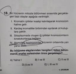 18. Bir hücrenin mitozla bölünmesi sırasında gerçekle-
şen bazı olaylar aşağıda verilmiştir.
I. Kromatin iplikler kısalıp kalınlaşarak kromozom
haline gelir.
II. Kardeş kromatitler birbirinden ayrılarak zıt kutup-
lara çekilir.
III. Sitoplazmada oluşan iğ iplikleri kromozomların
kinetokorlarına bağlanır.
IV. Homolog kromozomlar hücrenin ortasında yan
yana dizilir.
Bu bölünme olaylarından hangileri, mitoz bölün-
menin anafaz evresinden önce gerçekleşir?
C) II ve III
A) Yalnız!
D) II ve IV
B) I ve III
E) I, III ve IV
31
1. OTURUM