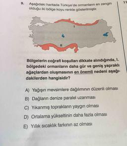 9.
.
Aşağıdaki haritada Türkive'de ormanların en zengin
Asağıdaki haritada T
olduğu iki bölge koyu renkle gösterilmiştir.
Bölgelerin coğrafi koşulları dikkate alındığında, I.
bölgedeki ormanların daha gür ve geniş yapraklı
ağaçlardan oluşmasının en önemli nedeni aşağı-
dakilerden hangisidir?
A) Yağışın mevsimlere dağılımının düzenli olması
B) Dağların denize paralel uzanması
C) Yıkanmış toprakların yaygın olması
D) Ortalama yükseltinin daha fazla olması
E) Yillik sıcaklık farkının az olması