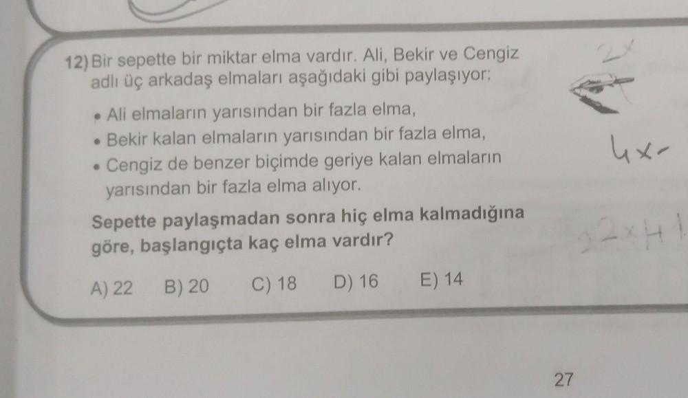 12) Bir sepette bir miktar elma vardır. Ali, Bekir ve Cengiz
adlı üç arkadaş elmaları aşağıdaki gibi paylaşıyor:
• Ali elmaların yarısından bir fazla elma,
• Bekir kalan elmaların yarısından bir fazla elma,
. Cengiz de benzer biçimde geriye kalan elmaların