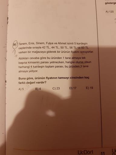 gösterge
A) 120
60 Tanem, Enis, Sinem, Fulya ve Ahmet isimli 5 kardeşin
ceplerinde sırayla 42 TL, 44 TL, 50 TL, 56 TL ve 60 TL
1 varken bir mağazaya giderek bir ürünün fiyatını soruyorlar.
Aldıkları cevaba göre bu üründen 1 tane almaya tek
başına kimsenin 