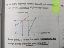 14. Bir doğru boyunca hareket eden K ve L cisimleri-
nin konum - zaman grafiği şekildeki gibidir.
16.
Konum (m)
an
-k
14
8
Zaman (s)
3 5
Buna göre, L aracı harekete basladıktan kaç
saniye sonra cisimler yan yana olur?
2.