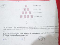 1. satur
2. satir
3. satır
E
B
2
19
—4. satır
Nil, eş kartları 1'den başlayarak ardışık doğal sayılarla numaralandırdıktan sonra, yukan
daki gibi bir örüntü oluşturacak şekilde dizmiştir. Kartların tamamı ile 9 satir oluşturabilmiy
Bu kartlardan rastgele birini alan Nil'in aldığı kartın üzerindeki sayının 8. satırd
ki bir çift sayı olma olasılığı kaçtır?
A) 15