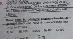 5. Naci hih oda sıcaklığındaki çözünürlüğü 29 g/L
dir. Oda sıcaklığında 100 litre suda yeteri miktarda
Naci katısı çözünerek doygun NaCl çözeltisi elde
ediliyor.
Buna göre, bu çözünme sırasında kaç kJ 161
gerekir? (NaCl = 58, NaCl nin molar çözünme isisi
+4 kJ mol- dir.)
A) 50 B) 100 C) 200 D) 400 E) 600
e 29