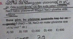 5. Naci hih oda sıcaklığındaki çözünürlüğü 29 g/L
dir. Oda sıcaklığında 100 litre suda yeteri miktarda
Naci katısı çözünerek doygun NaCl çözeltisi elde
ediliyor.
Buna göre, bu çözünme sırasında kaç kJ 161
gerekir? (NaCl = 58, NaCl nin molar çözünme isisi
+4 kJ mol- dir.)
A) 50 B) 100 C) 200 D) 400 E) 600
e 29
