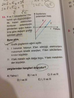 ht -
3hf-60
ahf-Eb +3€
3hf=&yt ?
Dis
Durdurucu
potansiyel (Volt)
11. X ve Y fotosellerine f fre-
kanslı ışık düşürüldüğün-
de, kopan elektronları
durduran potansiyelin
gönderilen işığın frekan- o
sına göre değişim grafiği
şekildeki gibidir.
f Frekans
Buna göre,
Grafik çizgilerinin eğimi eşittir.
II. f frekansli fotonun X'ten söktüğü elektronların
maksimum kinetik enerjileri, Y'den sökülenlerin-
kinden küçüktür.
III. X'teki metalin eşik dalga boyu, Y'deki metalinkin-
den büyüktür.
yargılarından hangileri doğrudur?
A) Yalnız! B) I ve II
D) I ve III
c) II ve III
E) I, II ve III
