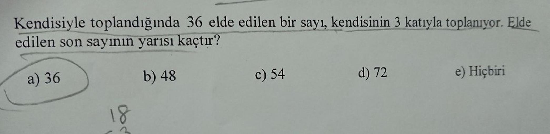 Kendisiyle toplandığında 36 elde edilen bir sayı, kendisinin 3 katıyla toplanıyor. Elde
edilen son sayının yarısı kaçtır?
b) 48
a) 36
d) 72
c) 54
e) Hiçbiri
Cod