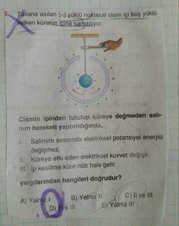 5.
Tavana asilan (-) yüklü noktasal cisim içi boş yüklu
iletken kürenin içine sarkıtılıyor.
+
+
*
Cismin ipinden tutulup küreye değmeden sali-
nim hareketi yaptırıldığında,
1. Salınımı sırasında elektriksel potansiyel enerjisi
değişmez.
II. Küreye etki eden elektriksel kuvvet değişir.
11. Ip kesilirse küre nötr hale gelir.
yargılarından hangileri doğrudur?
C) II ve III
A) Yalnız! B) Yalnız Il
D) I ve III E) Yalnız il