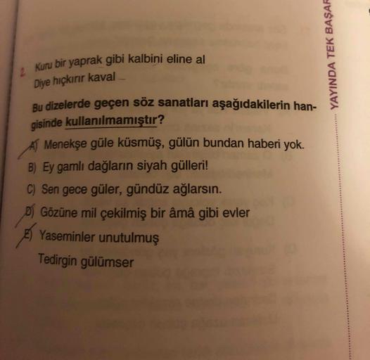 Kuru bir yaprak gibi kalbini eline al
2.
Diye hıçkırır kaval
Bu dizelerde geçen söz sanatları aşağıdakilerin han-
gisinde kullanılmamıştır?
A Menekşe güle küsmüş, gülün bundan haberi yok.
B) Ey gamlı dağların siyah güllei!
C) Sen gece güler, gündüz ağlarsı