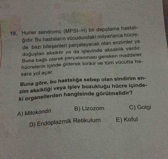 19. Hurler sendromu (MPSI-H) bir depolama hastalı-
ğıdır. Bu hastalann vücudundaki milyarlarca hücre-
de bazı bileşenleri parçalayacak olan enzimler ya
doğuştan eksiktir ya da işlevinde aksaklik vardir.
Buna bağlı olarak parçalanması gereken maddeler
hücre
