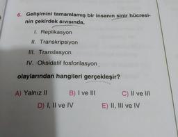 6. Gelişimini tamamlamış bir insanın sinir hücresi-
nin çekirdek sivisinda,
1. Replikasyon
II. Transkripsiyon
III. Translasyon
IV. Oksidatif fosforilasyon,
olaylarından hangileri gerçekleşir?
A) Yalnız || B) I ve III.
D) I, II ve IV
c) II ve III
E) II, III ve IV
