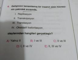 6. Gelişimini tamamlamış bir insanın sinir hücresi-
nin çekirdek sivisinda,
1. Replikasyon
II. Transkripsiyon
III. Translasyon
IV. Oksidatif fosforilasyon,
olaylarından hangileri gerçekleşir?
A) Yalnız || B) I ve III.
D) I, II ve IV
c) II ve III
E) II, III ve IV
