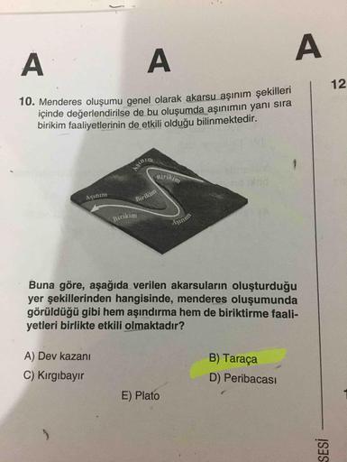 112
şekilleri
aşınım
Menderes oluşumu genel olarak akarsu aşınım şekilleri
içinde değerlendirilse de bu oluşumda aşınımın yanı sıra
birikim faaliyetlerinin de etkili olduğu bilinmektedir.
allyetlerinin de bu oluşumda
srikin
SIA
Birikin
Buna göre, aşağıda v