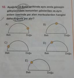 10. Aşağıda 23 Eylül tarihinde aynı anda güneşin
gökyüzündeki konumları gösterilen ve aynı
enlem üzerinde yer alan merkezlerden hangisi
daha doğuda yer alır?
A)
Bati
Doğu
Bati
Doğu
Bati
Doğu
Bati
Doğu
Bati
Doğu