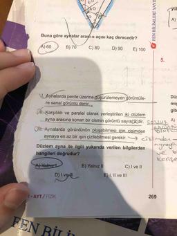 V FEN BİLİMLERİ YAYI
Buna göre aynalar arası a açısı kaç derecedir?
A) 60 )
B) 70
C) 80
D) 90E) 100
15.
A)
1. Aynalarda perde üzerine düşürülemeyen görüntüle-
Dü:
re sanal görüntü denir.
mir
gib
1. Karşılıklı ve paralel olarak yerleştirilen iki düzlem
ayna arasına konan bir cismin görüntü sayıs 2 dir. Sonsuz ^)
Olii. Aynalarda görüntünün oluşabilmesi için cisimden
aynaya en az bir işin çizilebilmesi gerekir. _
Düzlem ayna ile ilgili yukarıda verilen bilgilerden
ergnage
hangileri doğrudur?
resise
Al Yalnız
B) Yalnız II C) I ve II
D) Ivelll
E) I, II ve III
ve
b
1 - AYT/ FIZIK
269
FEN RITA
