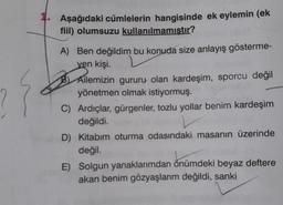 Aşağıdaki cümlelerin hangisinde ek eylemin (ek
fiil) olumsuzu kullanılmamıstır?
A) Ben değildim bu konuda size anlayış gösterme-
ven kişi.
B) Ailemizin gururu olan kardeşim, sporcu değil
yönetmen olmak istiyormuş.
C) Ardıçlar, gürgenler, tozlu yollar benim kardeşim
değildi.
D) Kitabım oturma odasındaki masanın üzerinde
değil.
E) Solgun yanaklarımdan önümdeki beyaz deftere
akan benim gözyaşlarım değildi, sanki