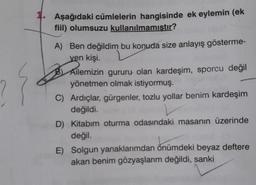 Aşağıdaki cümlelerin hangisinde ek eylemin (ek
fiil) olumsuzu kullanılmamıstır?
A) Ben değildim bu konuda size anlayış gösterme-
ven kişi.
B) Ailemizin gururu olan kardeşim, sporcu değil
yönetmen olmak istiyormuş.
C) Ardıçlar, gürgenler, tozlu yollar benim kardeşim
değildi.
D) Kitabım oturma odasındaki masanın üzerinde
değil.
E) Solgun yanaklarımdan önümdeki beyaz deftere
akan benim gözyaşlarım değildi, sanki
