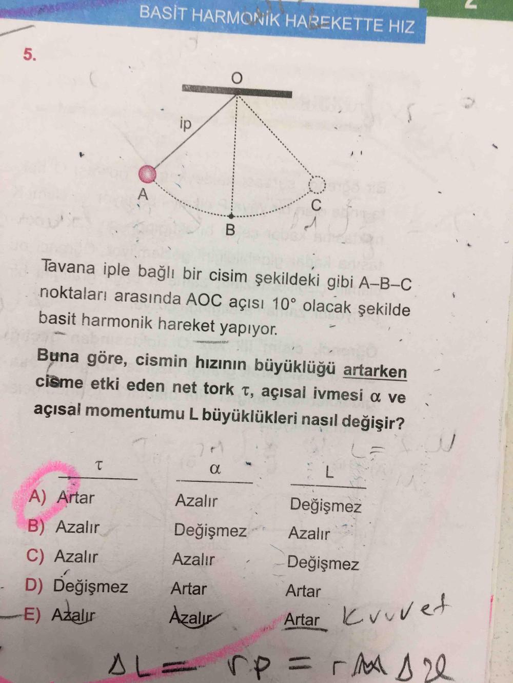BASİT HARMONİK HAREKETTE HIZ
B
Tavana iple bağlı bir cisim şekildeki gibi A-B-C
noktaları arasında AOC açısı 10° olacak şekilde
basit harmonik hareket yapıyor.
Buna göre, cismin hızının büyüklüğü artarken
cisme etki eden net tork T, açısal ivmesi a ve
açıs
