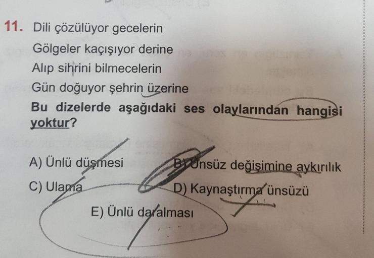 11. Dili çözülüyor gecelerin
Gölgeler kaçışıyor derine
Alip sihrini bilmecelerin
Gün doğuyor şehrin üzerine
Bu dizelerde aşağıdaki ses olaylarından hangisi
yoktur?
A) Ünlü düşmesi BYünsüz değişimine aykırılık
C) Ulama
D) Kaynaştırma ünsüzü
E) Ünlü daralmas