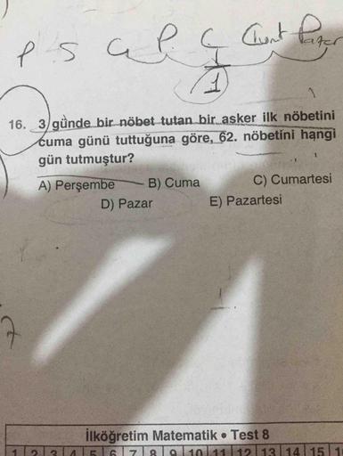 es
a P.
(
Chont pas
16. 3 günde bir nöbet tutan bir asker ilk nöbetini
cuma günü tuttuğuna göre, 62. nöbetini hangi
gün tutmuştur?
A) Perşembe B) Cuma C) Cumartesi
D) Pazar E) Pazartesi
ilköğretim Matematik Test 8
1213ASTAT7T&TaT1011111211311411511