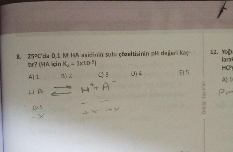 e
8. 25°C'da 0,1 M HA asidinin sulu çözeltisinin pH değeri kaç-
tır? (HA için Ka = 1x10-5)
A) 1 B) 2 C) 3 D4 E ) 5
HAH + A
12. Yoğu
lara!
HCM
A) 1
PM
Orbital Yayinlari
Oul
+ x
+y
