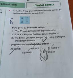 BİLİMLERİ TESTİ
TÜRKİYE GENELÍ
ce
ak
X, Y, Z ve T baş grup elementleri periyodik cetvelin bir
kesitine şekildeki gibi yerleştirilmiştir.
X
Y
z
T
Buna göre, bu elementler ile ilgili;
1. Y ve T'nin değerlik elektron sayıları farklıdır.
II. Z ve X'in kimyasal özellikleri benzer değildir.
III. X'in birinci jyonlaşma enerjisi Y'nin birinci iyonlaşma
enerjisinden büyüktür.
yargılarından hangileri doğru olabilir?
A) Yalnız! B) I ve II Yalnız II
D) II ve III (E) Yalnız III
