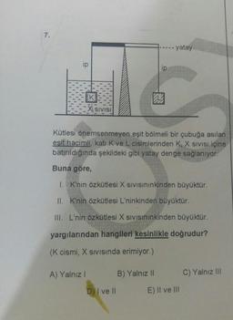 ----- yatay
IT
.
SIVISI
Kütlesi önemsenmeyen eşit bölmeli bir çubuğa asılan
esit hacimli, kati Kve L cisimlerinden K, X Sivisi içine
batırıldığında şekildeki gibi yatay denge sağlanıyor.
Buna göre,
1. K'nin özkütlesi X sivisininkinden büyüktür.
II. K'nin özkütlesi L'ninkinden büyüktür.
III. L'nin özkütlesi X sivisininkinden büyüktür.
yargılarından hangileri kesinlikle doğrudur?
(K cismi, X sivisinda erimiyor.)
A) Yalnız!
B) Yalnız II
C) Yalnız III
D) I ve Il
E) II ve III