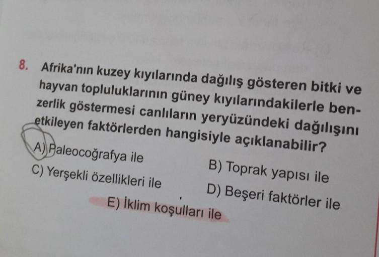 8. Afrika'nın kuzey kıyılarında dağılış gösteren bitki ve
hayvan topluluklarının güney kıyılarındakilerle ben-
zerlik göstermesi canlıların yeryüzündeki dağılışını
etkileyen faktörlerden hangisiyle açıklanabilir?
A) Paleocoğrafya ile
B) Toprak yapısi ile
C