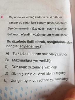 6.
Kapunda kul olmağ iledür izzet ü câhum
Yokdur bu cihân içre benüm gayri penâhum
Servüm semenüm tâze gülüm çeşm-i siyâhum
Sultanum efendim yüzü mâhum Memi şâhum
Bu dizelerle ilgili olarak, aşağıdakilerden
hangisi söylenemez?
A) Terkibibent nazım şekliyle yazıldığı
B) Mazmunlara yer verildiği
C) Düz uyak düzeniyle yazıldığı
D) Divan şiirinin dil özelliklerini taşıdığı
E) Zengin uyak ve rediften yararlanıldığı
